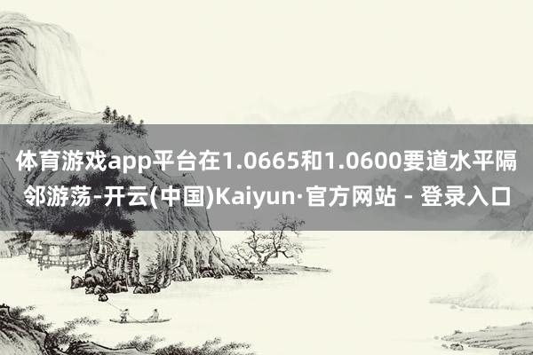 体育游戏app平台在1.0665和1.0600要道水平隔邻游荡-开云(中国)Kaiyun·官方网站 - 登录入口