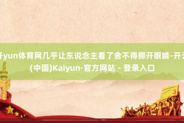 开yun体育网几乎让东说念主看了舍不得挪开眼睛-开云(中国)Kaiyun·官方网站 - 登录入口
