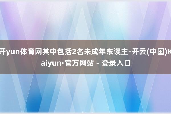 开yun体育网其中包括2名未成年东谈主-开云(中国)Kaiyun·官方网站 - 登录入口