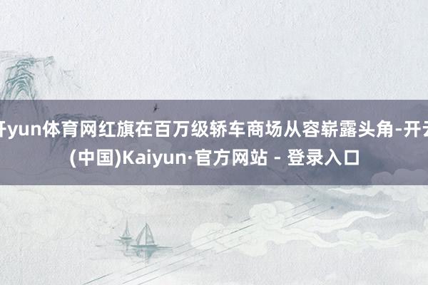 开yun体育网红旗在百万级轿车商场从容崭露头角-开云(中国)Kaiyun·官方网站 - 登录入口