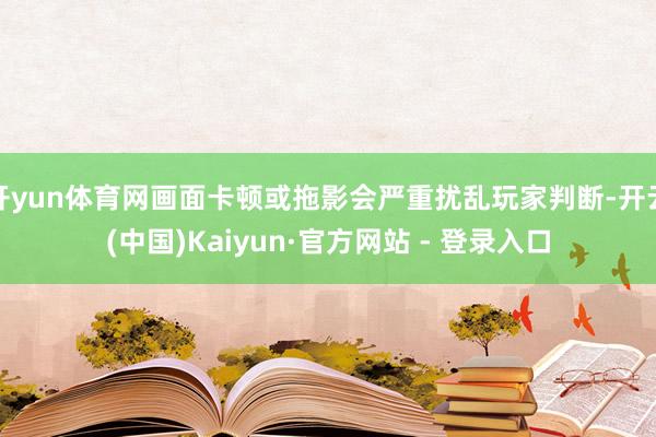 开yun体育网画面卡顿或拖影会严重扰乱玩家判断-开云(中国)Kaiyun·官方网站 - 登录入口