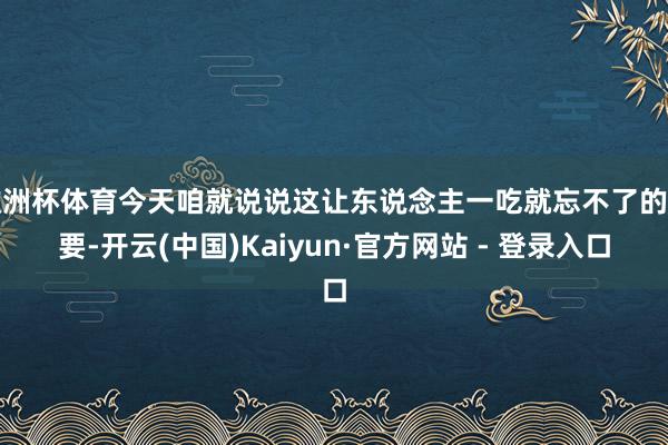 欧洲杯体育今天咱就说说这让东说念主一吃就忘不了的重要-开云(中国)Kaiyun·官方网站 - 登录入口