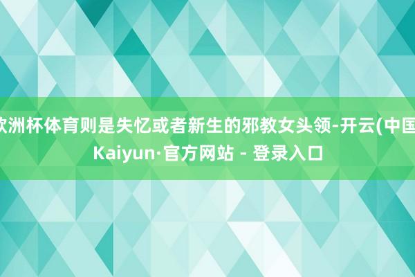欧洲杯体育则是失忆或者新生的邪教女头领-开云(中国)Kaiyun·官方网站 - 登录入口