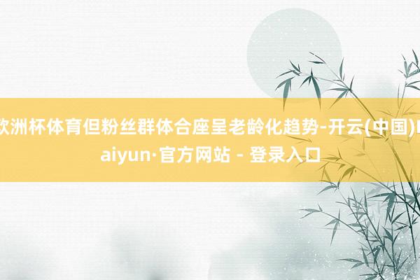 欧洲杯体育但粉丝群体合座呈老龄化趋势-开云(中国)Kaiyun·官方网站 - 登录入口