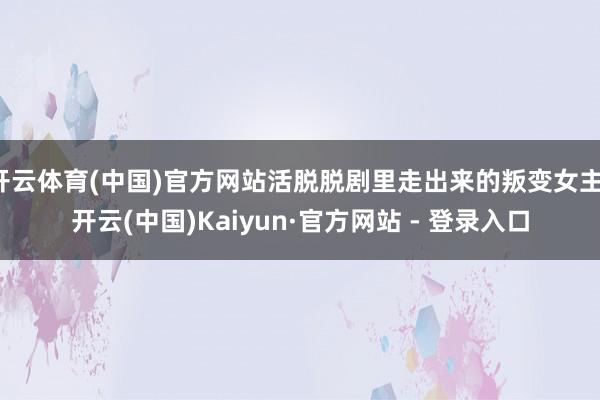 开云体育(中国)官方网站活脱脱剧里走出来的叛变女主-开云(中国)Kaiyun·官方网站 - 登录入口