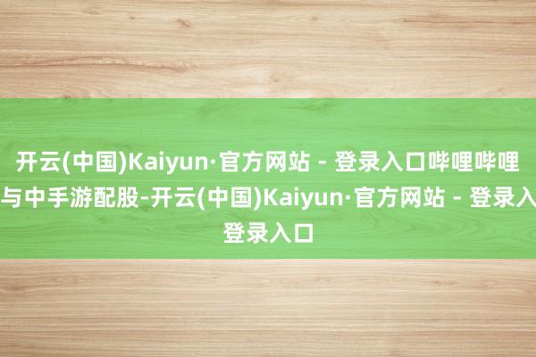 开云(中国)Kaiyun·官方网站 - 登录入口哔哩哔哩参与中手游配股-开云(中国)Kaiyun·官方网站 - 登录入口
