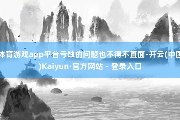 体育游戏app平台亏蚀的问题也不得不直面-开云(中国)Kaiyun·官方网站 - 登录入口