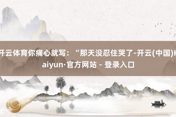 开云体育你痛心就写:“那天没忍住哭了-开云(中国)Kaiyun·官方网站 - 登录入口