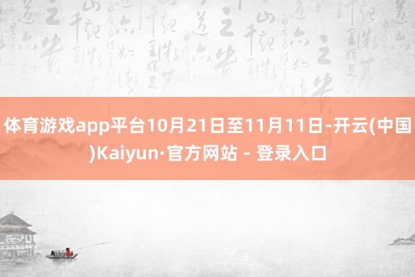 体育游戏app平台10月21日至11月11日-开云(中国)Kaiyun·官方网站 - 登录入口