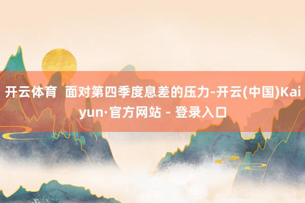 开云体育 面对第四季度息差的压力-开云(中国)Kaiyun·官方网站 - 登录入口