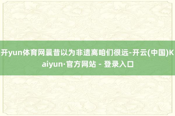 开yun体育网曩昔以为非遗离咱们很远-开云(中国)Kaiyun·官方网站 - 登录入口