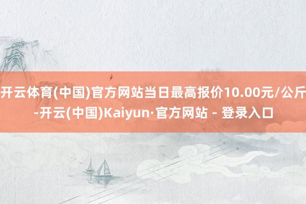 开云体育(中国)官方网站当日最高报价10.00元/公斤-开云(中国)Kaiyun·官方网站 - 登录入口
