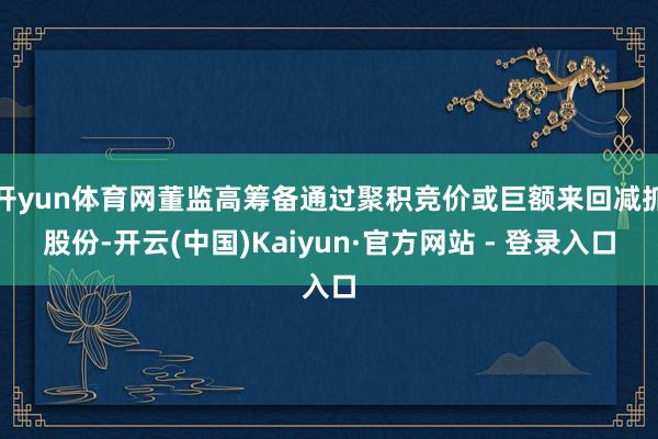 开yun体育网董监高筹备通过聚积竞价或巨额来回减抓股份-开云(中国)Kaiyun·官方网站 - 登录入口