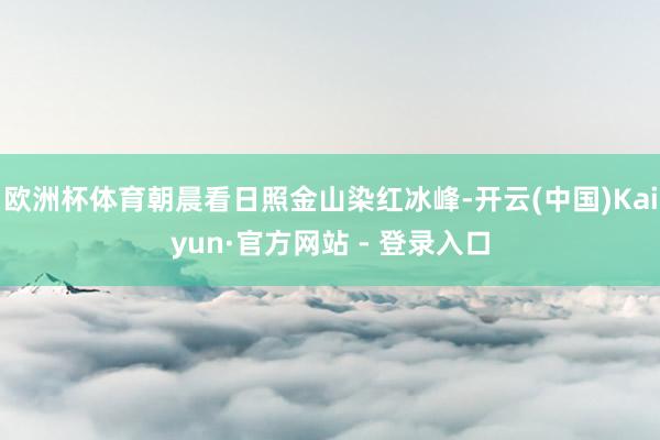 欧洲杯体育朝晨看日照金山染红冰峰-开云(中国)Kaiyun·官方网站 - 登录入口