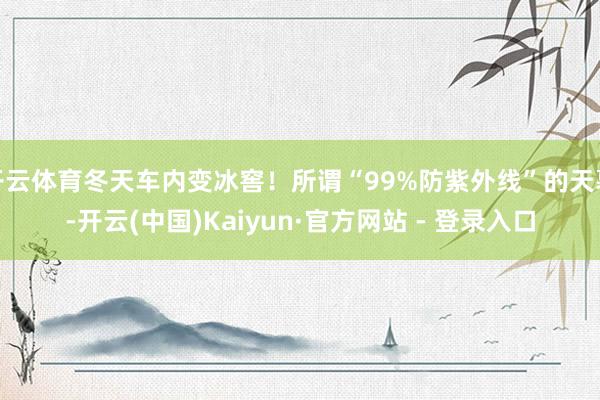 开云体育冬天车内变冰窖!所谓“99%防紫外线”的天幕-开云(中国)Kaiyun·官方网站 - 登录入口