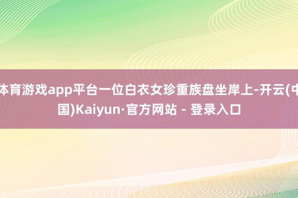 体育游戏app平台一位白衣女珍重族盘坐岸上-开云(中国)Kaiyun·官方网站 - 登录入口
