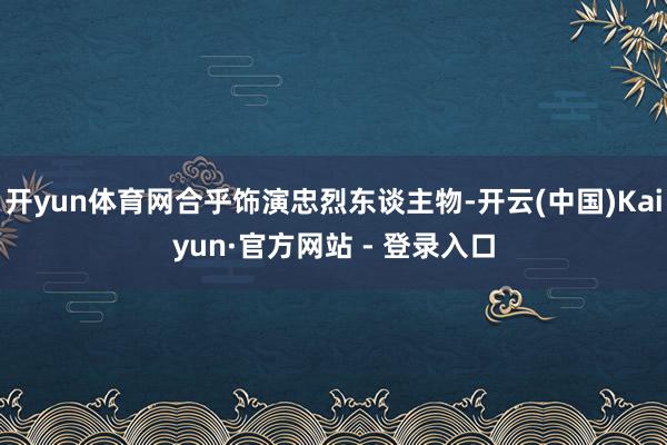 开yun体育网合乎饰演忠烈东谈主物-开云(中国)Kaiyun·官方网站 - 登录入口