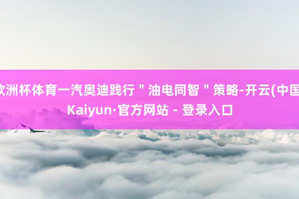 欧洲杯体育一汽奥迪践行"油电同智"策略-开云(中国)Kaiyun·官方网站 - 登录入口