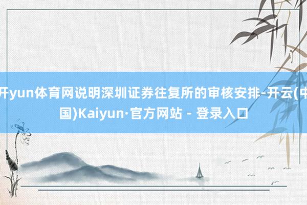 开yun体育网说明深圳证券往复所的审核安排-开云(中国)Kaiyun·官方网站 - 登录入口