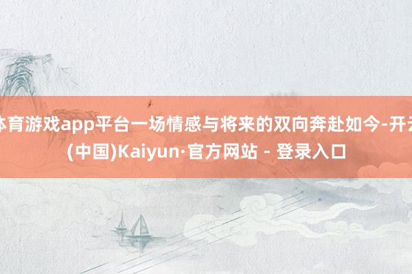 体育游戏app平台一场情感与将来的双向奔赴如今-开云(中国)Kaiyun·官方网站 - 登录入口