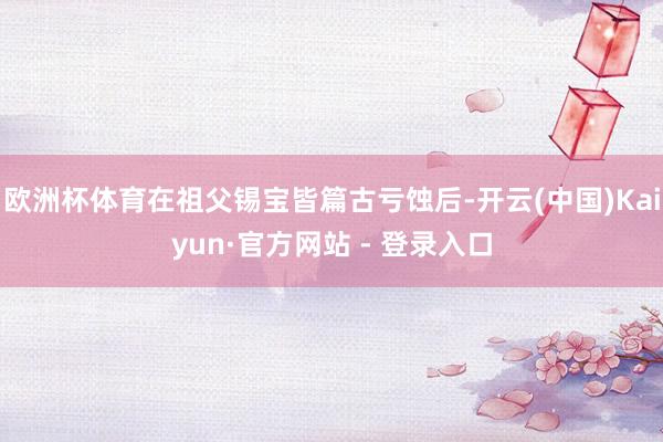 欧洲杯体育在祖父锡宝皆篇古亏蚀后-开云(中国)Kaiyun·官方网站 - 登录入口