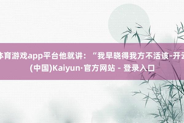 体育游戏app平台他就讲：“我早晓得我方不活该-开云(中国)Kaiyun·官方网站 - 登录入口