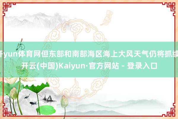 开yun体育网但东部和南部海区海上大风天气仍将抓续-开云(中国)Kaiyun·官方网站 - 登录入口