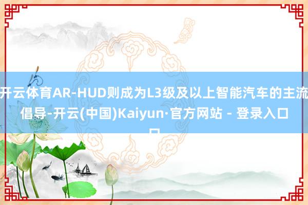 开云体育AR-HUD则成为L3级及以上智能汽车的主流倡导-开云(中国)Kaiyun·官方网站 - 登录入口