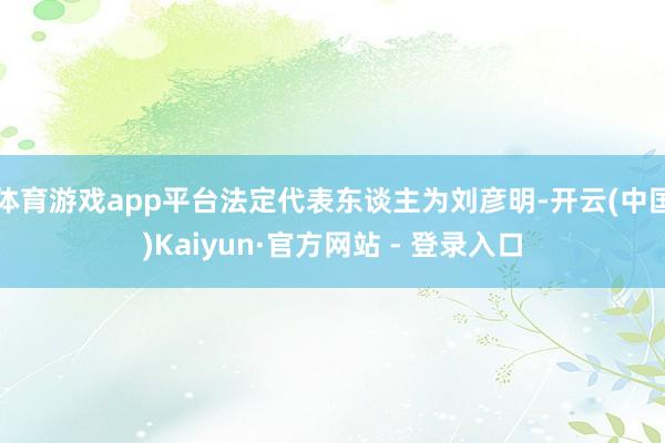 体育游戏app平台法定代表东谈主为刘彦明-开云(中国)Kaiyun·官方网站 - 登录入口