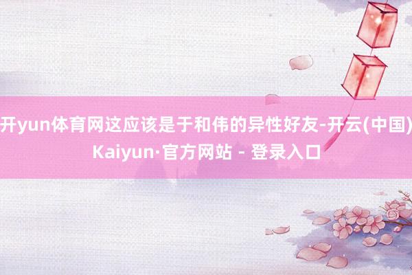 开yun体育网这应该是于和伟的异性好友-开云(中国)Kaiyun·官方网站 - 登录入口