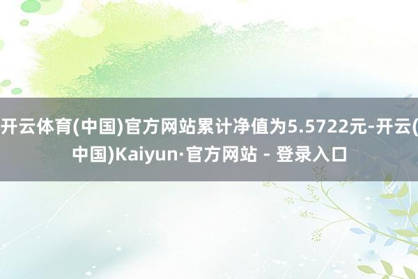 开云体育(中国)官方网站累计净值为5.5722元-开云(中国)Kaiyun·官方网站 - 登录入口