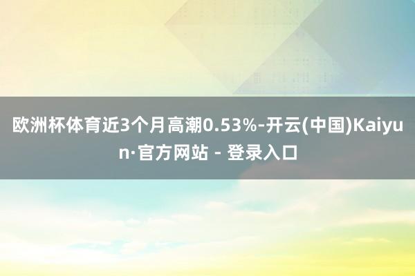 欧洲杯体育近3个月高潮0.53%-开云(中国)Kaiyun·官方网站 - 登录入口