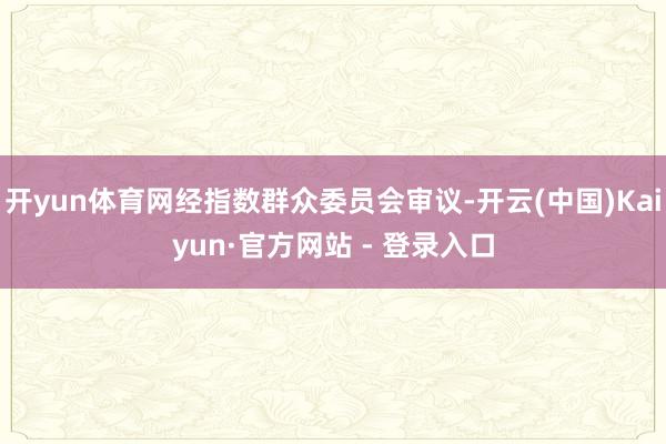 开yun体育网经指数群众委员会审议-开云(中国)Kaiyun·官方网站 - 登录入口