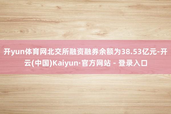 开yun体育网 北交所融资融券余额为38.53亿元-开云(中国)Kaiyun·官方网站 - 登录入口