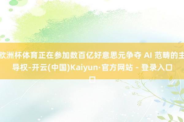欧洲杯体育正在参加数百亿好意思元争夺 AI 范畴的主导权-开云(中国)Kaiyun·官方网站 - 登录入口