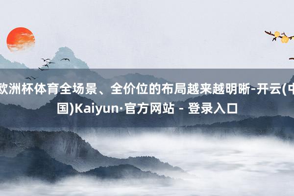 欧洲杯体育全场景、全价位的布局越来越明晰-开云(中国)Kaiyun·官方网站 - 登录入口
