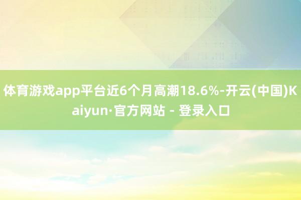 体育游戏app平台近6个月高潮18.6%-开云(中国)Kaiyun·官方网站 - 登录入口