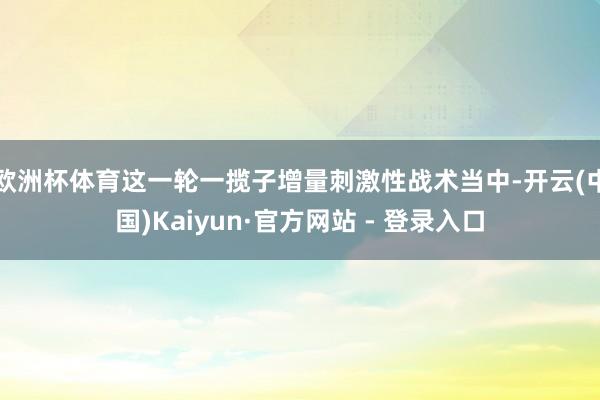 欧洲杯体育这一轮一揽子增量刺激性战术当中-开云(中国)Kaiyun·官方网站 - 登录入口