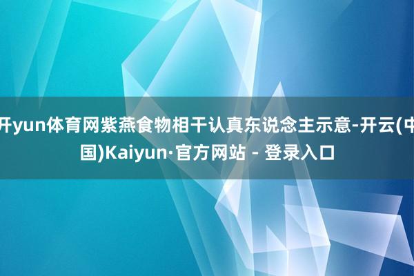 开yun体育网紫燕食物相干认真东说念主示意-开云(中国)Kaiyun·官方网站 - 登录入口