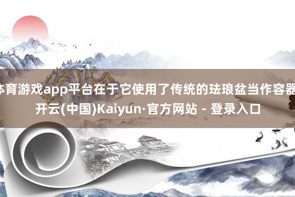 体育游戏app平台在于它使用了传统的珐琅盆当作容器-开云(中国)Kaiyun·官方网站 - 登录入口