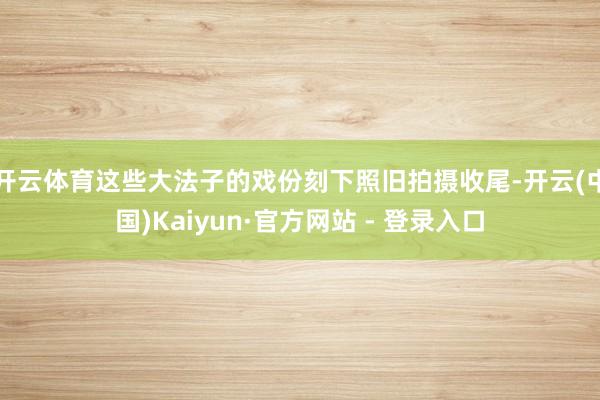 开云体育这些大法子的戏份刻下照旧拍摄收尾-开云(中国)Kaiyun·官方网站 - 登录入口