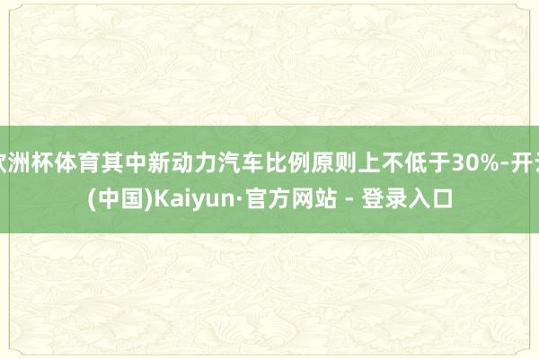 欧洲杯体育其中新动力汽车比例原则上不低于30%-开云(中国)Kaiyun·官方网站 - 登录入口