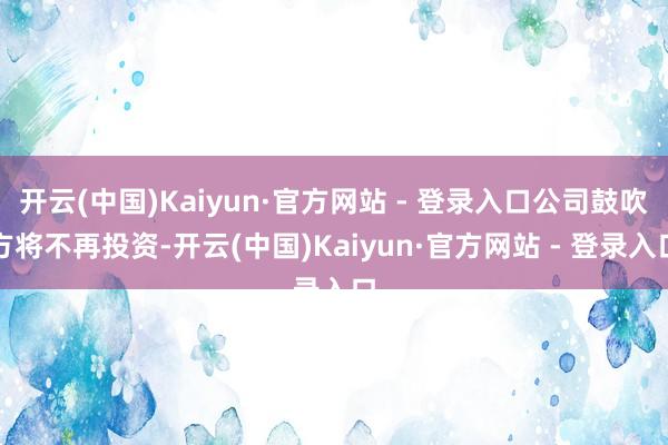 开云(中国)Kaiyun·官方网站 - 登录入口公司鼓吹方将不再投资-开云(中国)Kaiyun·官方网站 - 登录入口