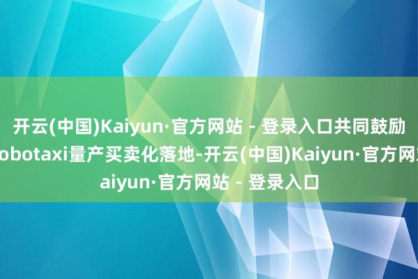 开云(中国)Kaiyun·官方网站 - 登录入口共同鼓励全无东谈主Robotaxi量产买卖化落地-开云(中国)Kaiyun·官方网站 - 登录入口