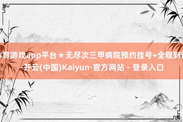 体育游戏app平台★无尽次三甲病院预约挂号+全程到诊-开云(中国)Kaiyun·官方网站 - 登录入口