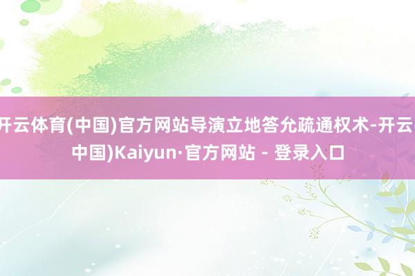 开云体育(中国)官方网站导演立地答允疏通权术-开云(中国)Kaiyun·官方网站 - 登录入口