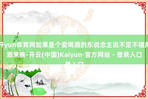 开yun体育网如果是个爱喝酒的东说念主说不定不错用酒来换-开云(中国)Kaiyun·官方网站 - 登录入口