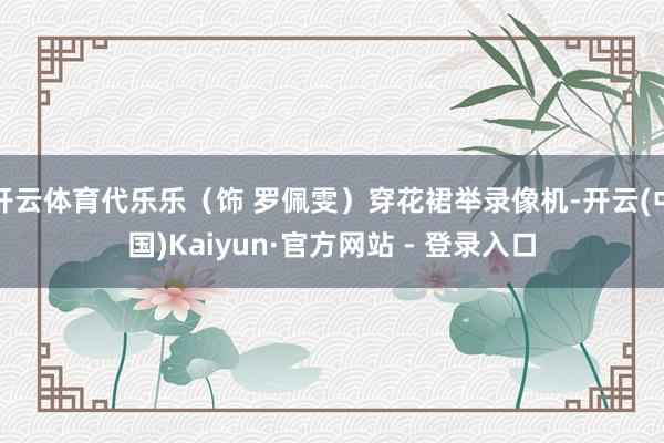 开云体育代乐乐（饰 罗佩雯）穿花裙举录像机-开云(中国)Kaiyun·官方网站 - 登录入口