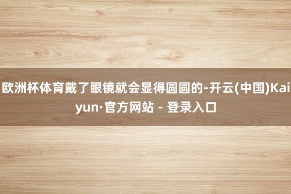 欧洲杯体育戴了眼镜就会显得圆圆的-开云(中国)Kaiyun·官方网站 - 登录入口