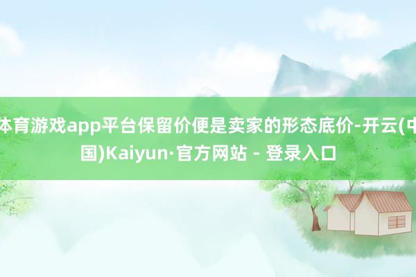 体育游戏app平台保留价便是卖家的形态底价-开云(中国)Kaiyun·官方网站 - 登录入口